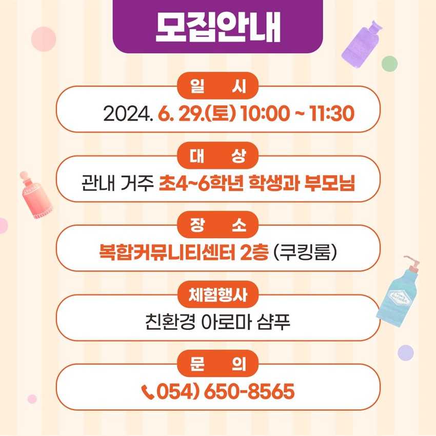 모집안내 일시 : 2024. 6. 29.(토) 10:00 ~ 11:30 대상 : 관내 거주 초4~6학년 학생과 부모님 장소 : 복합커뮤니티센터 2층 (쿠킹룸) 체험행사 : 친환경 아로마 샴푸 문의 : ☎054-650-8565
